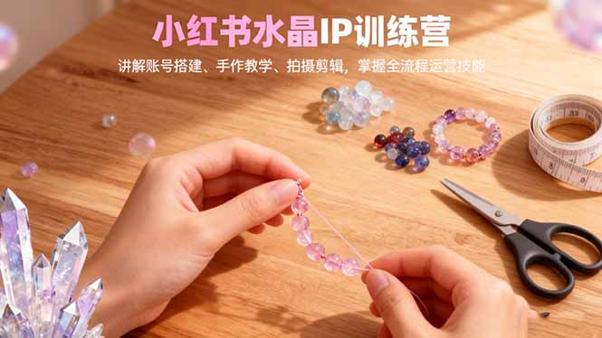 小红书水晶IP训练营,讲解账号搭建、手作教学、拍摄剪辑,全流程运营技能-裕启创服
