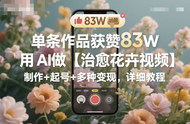 单条作品获赞83W,用AI做【治愈花卉视频】,制作+起号+多种变现,详细教程-裕启创服