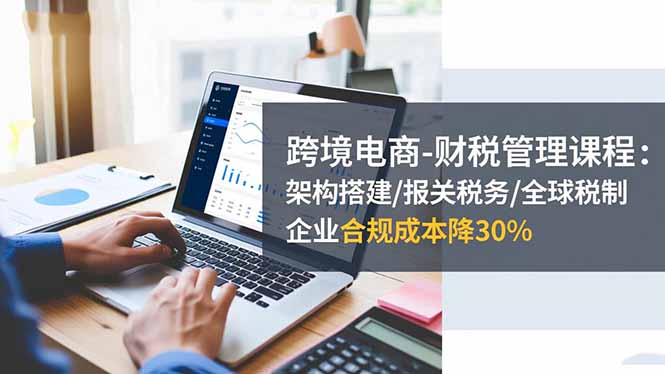 跨境电商-财税管理课程：架构搭建/报关税务/全球税制，企业合规成本降30%-裕启创服