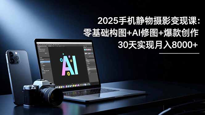 2025手机 静物摄影变现课:零基础构图+AI修图+爆款创作,30天实现月入8...-裕启创服